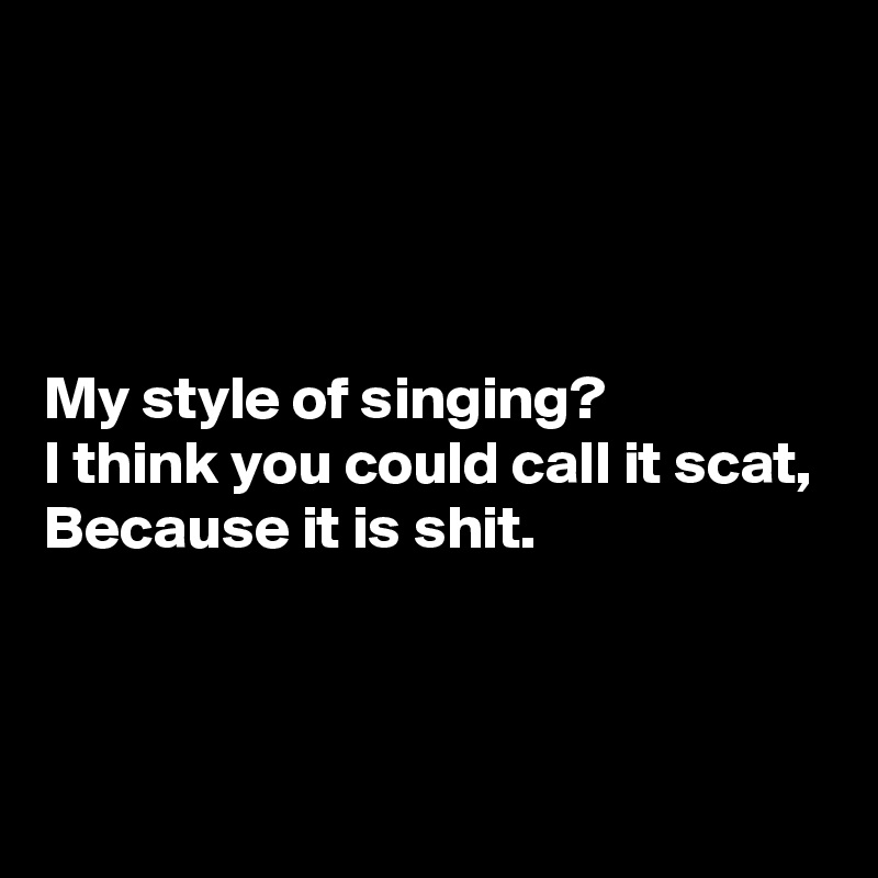 




My style of singing?
I think you could call it scat,
Because it is shit.



