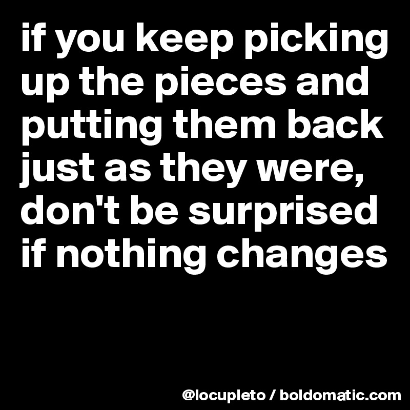 if you keep picking up the pieces and putting them back just as they were, don't be surprised if nothing changes

