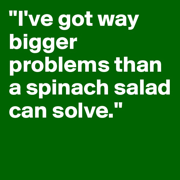 "I've got way bigger problems than a spinach salad can solve." 
