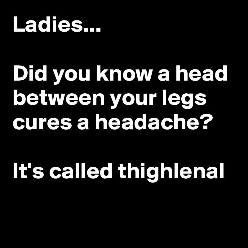 Ladies...

Did you know a head between your legs cures a headache? 

It's called thighlenal