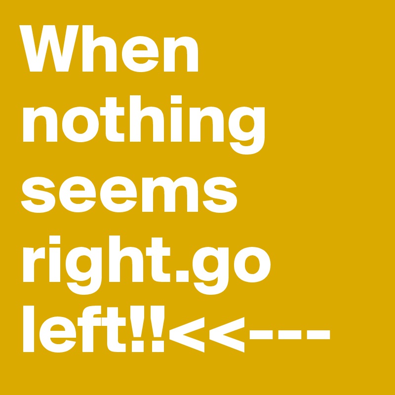 When nothing seems right.go left!!<<---