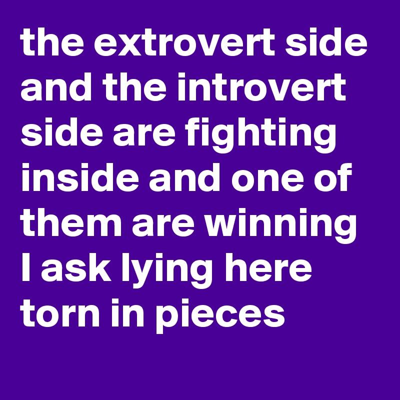the extrovert side and the introvert side are fighting inside and one of them are winning 
I ask lying here torn in pieces 