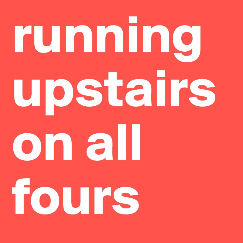 running upstairs on all fours