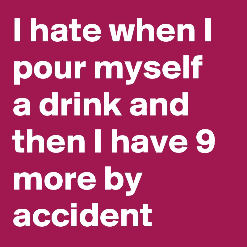 I hate when I pour myself a drink and then I have 9 more by accident