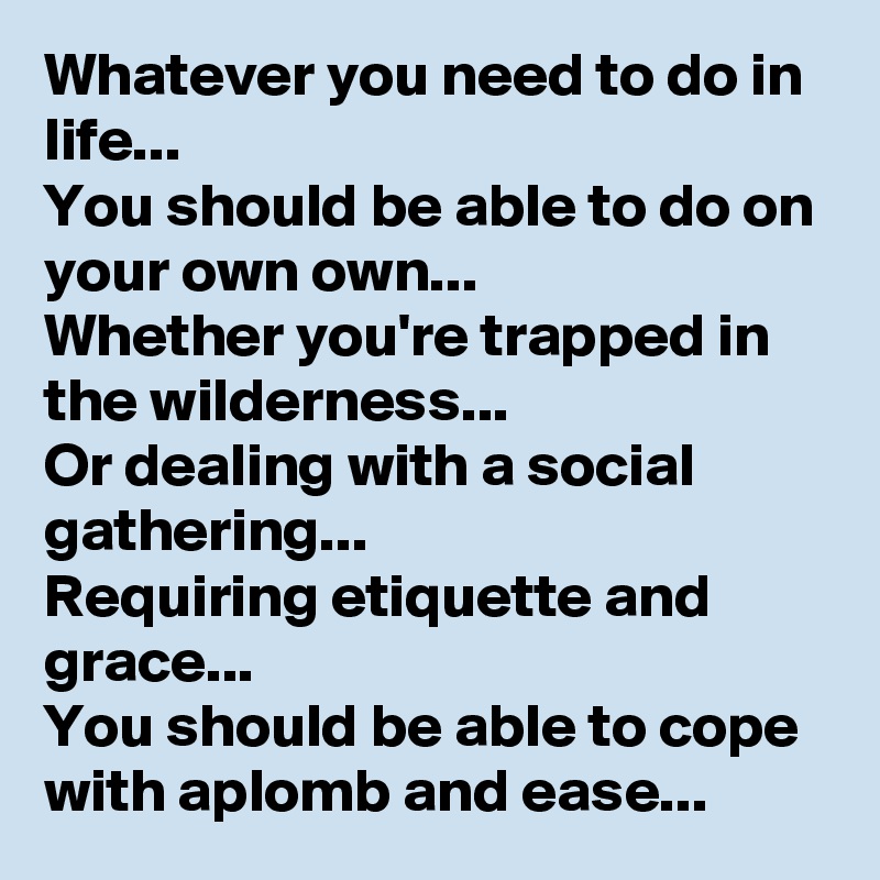 Whatever you need to do in life... 
You should be able to do on your own own...
Whether you're trapped in the wilderness... 
Or dealing with a social gathering... 
Requiring etiquette and grace...
You should be able to cope with aplomb and ease...