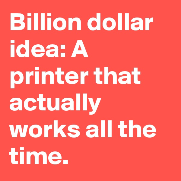 Billion dollar idea: A printer that actually works all the time.