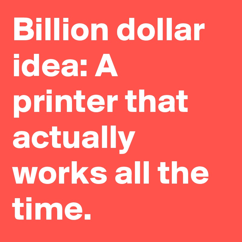 Billion dollar idea: A printer that actually works all the time.