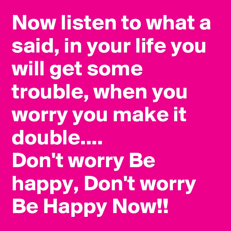 Now listen to what a said, in your life you will get some trouble, when you worry you make it double....
Don't worry Be happy, Don't worry Be Happy Now!!