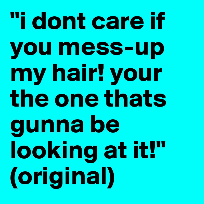 "i dont care if you mess-up my hair! your the one thats gunna be looking at it!"
(original)