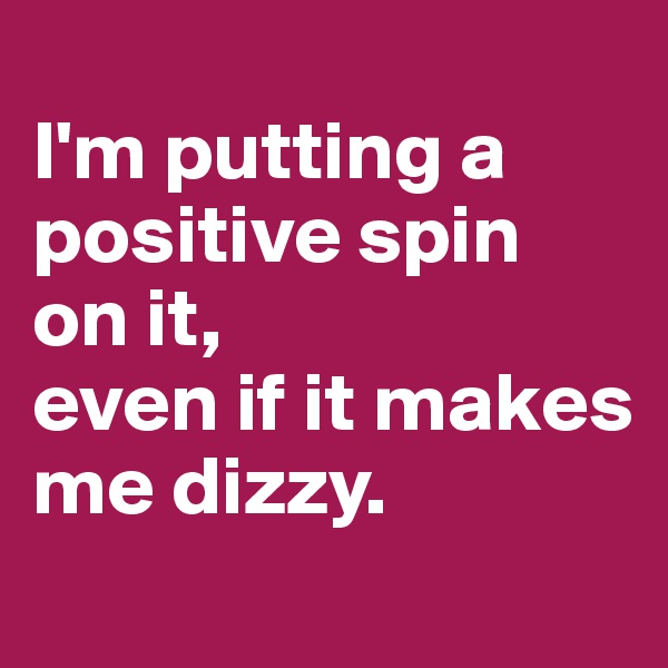 
I'm putting a positive spin 
on it, 
even if it makes me dizzy. 
