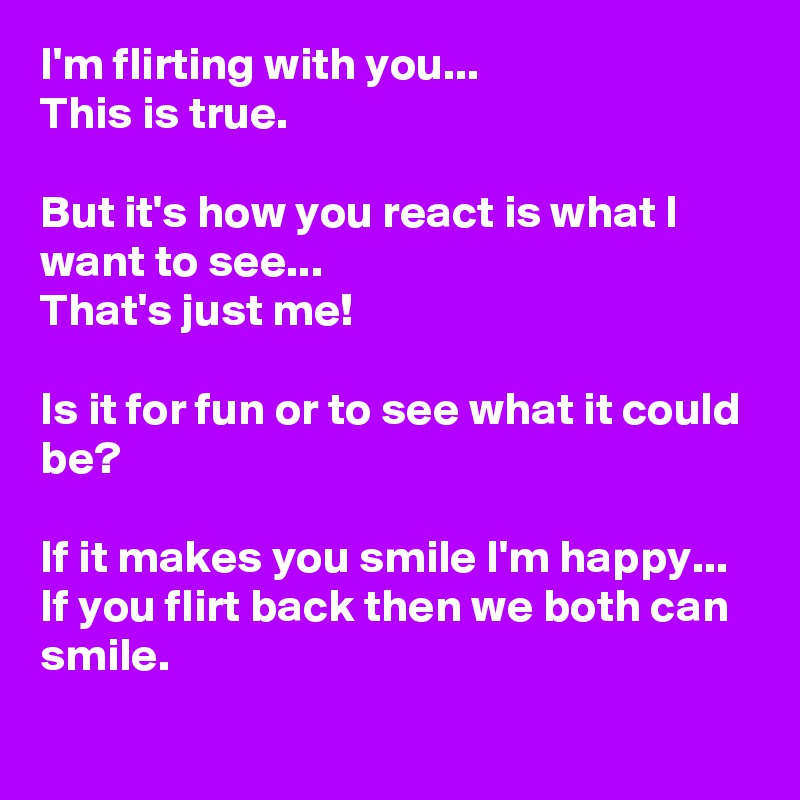 I'm flirting with you...
This is true. 

But it's how you react is what I want to see...
That's just me! 

Is it for fun or to see what it could be? 

If it makes you smile I'm happy...
If you flirt back then we both can smile.