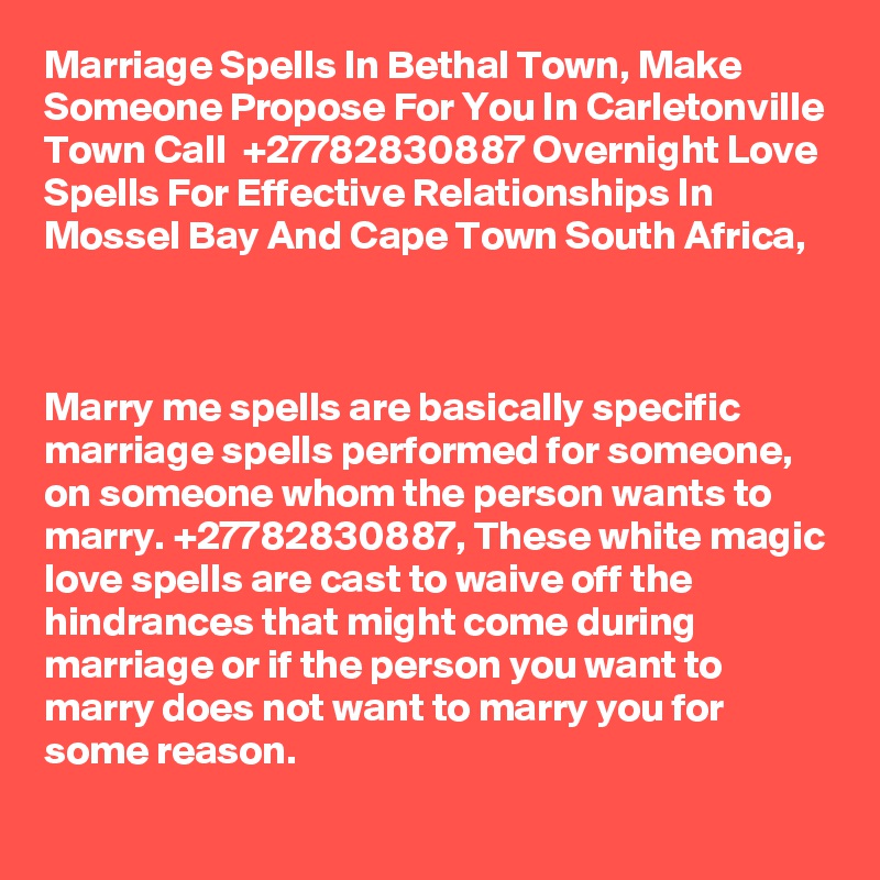 Marriage Spells In Bethal Town, Make Someone Propose For You In Carletonville Town Call  +27782830887 Overnight Love Spells For Effective Relationships In Mossel Bay And Cape Town South Africa,



Marry me spells are basically specific marriage spells performed for someone, on someone whom the person wants to marry. +27782830887, These white magic love spells are cast to waive off the hindrances that might come during marriage or if the person you want to marry does not want to marry you for some reason.