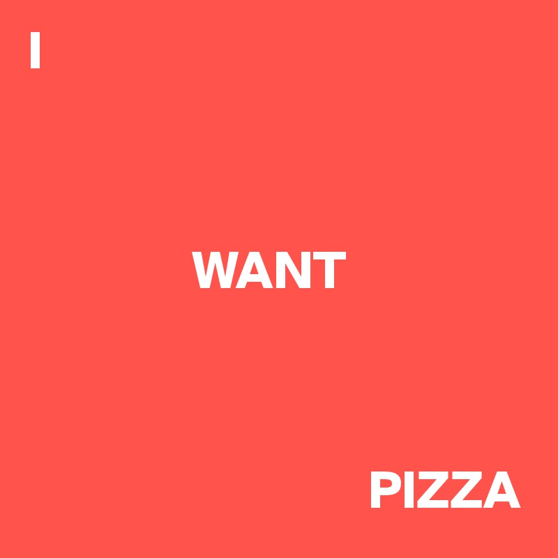 I



               WANT



                               PIZZA