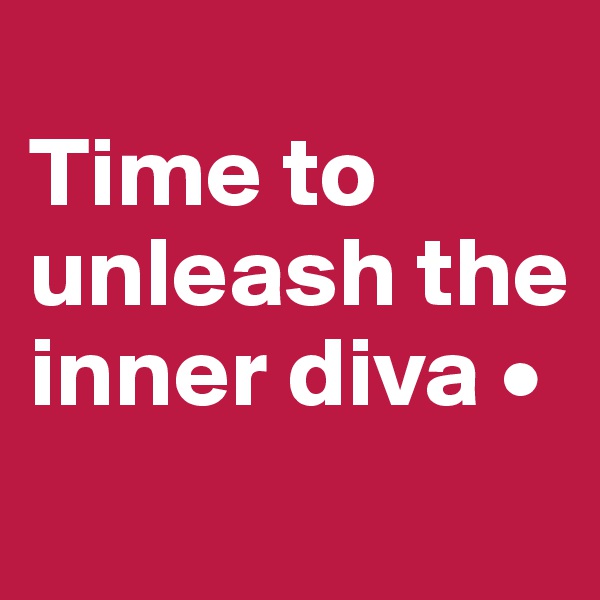 
Time to
unleash the inner diva •
