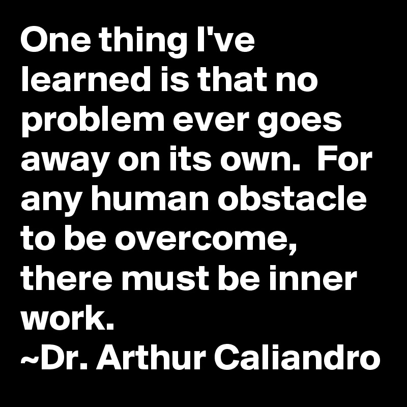 One thing I've learned is that no problem ever goes away on its own.  For any human obstacle to be overcome, there must be inner work.
~Dr. Arthur Caliandro