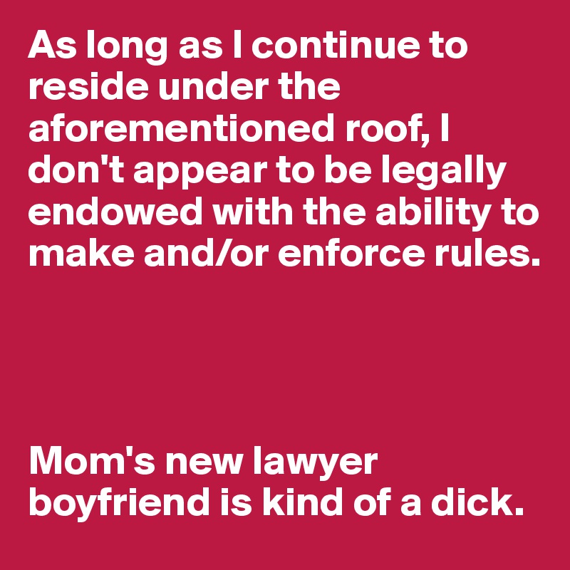 As long as I continue to reside under the aforementioned roof, I don't appear to be legally endowed with the ability to make and/or enforce rules.




Mom's new lawyer boyfriend is kind of a dick.