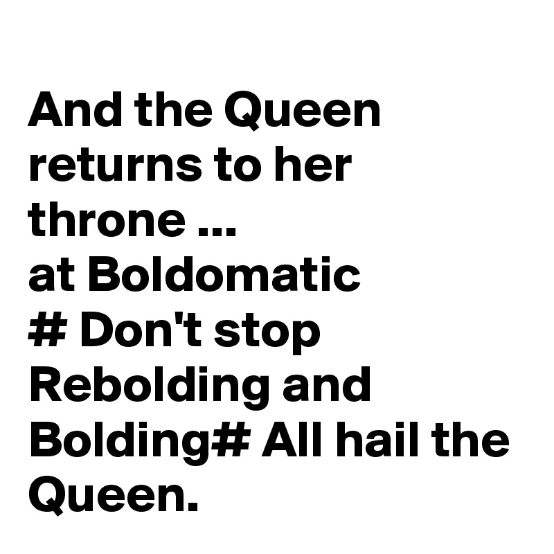 
And the Queen returns to her throne ...
at Boldomatic
# Don't stop Rebolding and Bolding# All hail the Queen. 