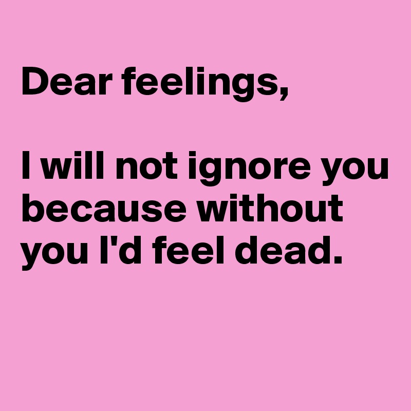 
Dear feelings,

I will not ignore you because without you I'd feel dead.

