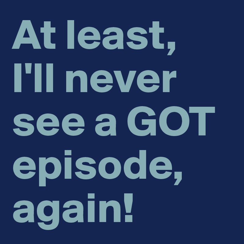 At least, 
I'll never see a GOT episode, again!