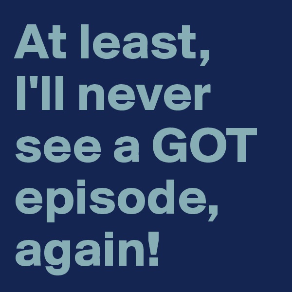 At least, 
I'll never see a GOT episode, again!