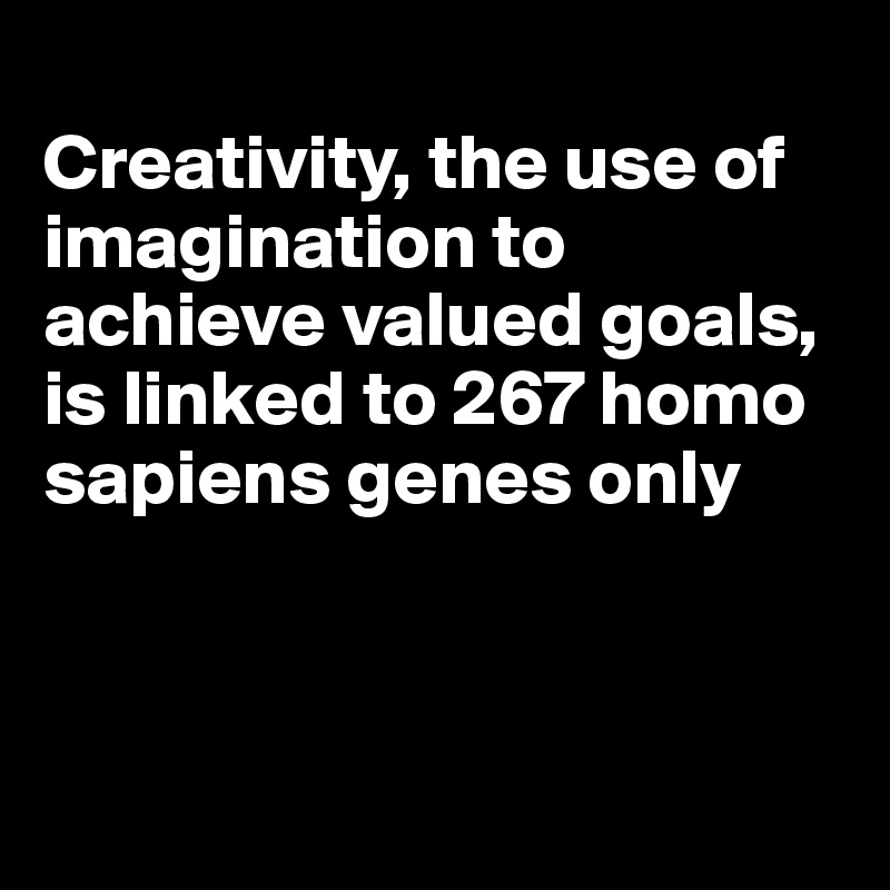 
Creativity, the use of imagination to achieve valued goals, is linked to 267 homo sapiens genes only



