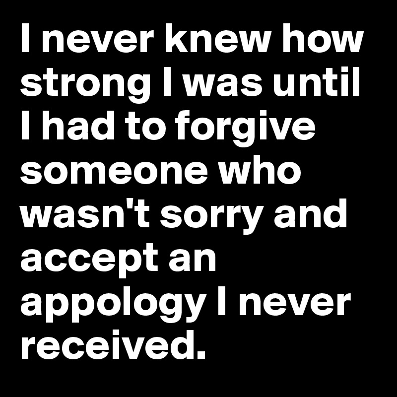 I never knew how strong I was until I had to forgive someone who wasn't sorry and accept an appology I never received. 