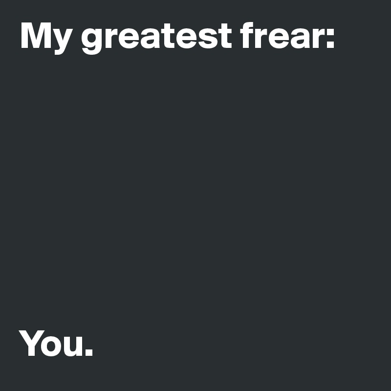 My greatest frear:







You. 