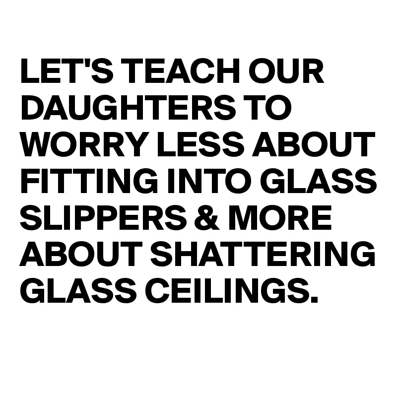 
LET'S TEACH OUR DAUGHTERS TO WORRY LESS ABOUT FITTING INTO GLASS SLIPPERS & MORE ABOUT SHATTERING GLASS CEILINGS.
