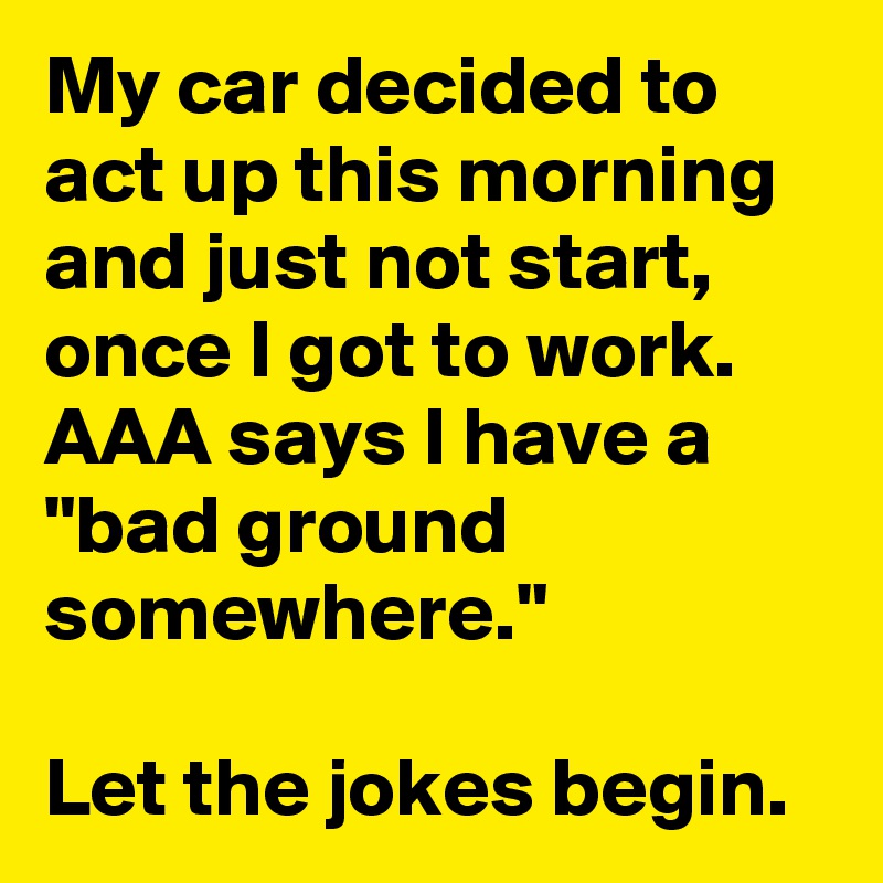 My car decided to act up this morning and just not start, once I got to work.  AAA says I have a "bad ground somewhere."

Let the jokes begin. 