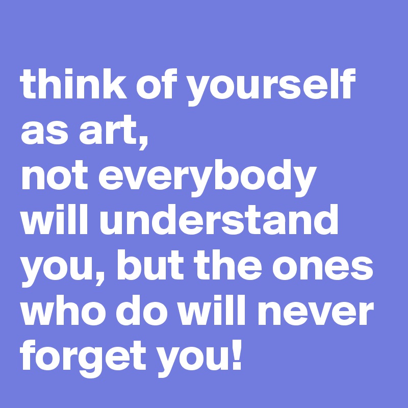 
think of yourself as art,
not everybody will understand you, but the ones who do will never forget you!