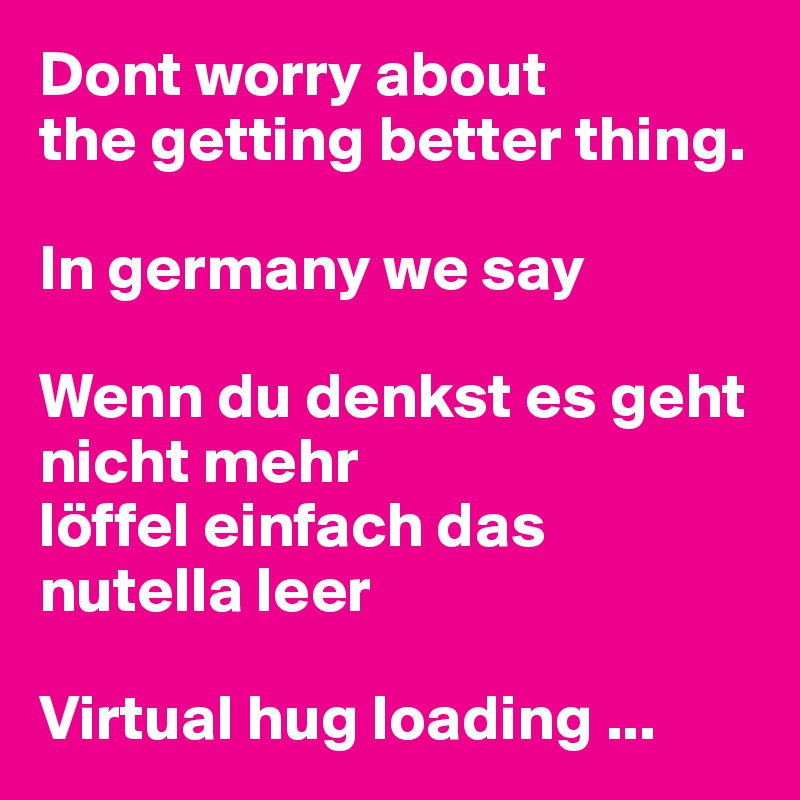 Dont worry about 
the getting better thing. 

In germany we say

Wenn du denkst es geht nicht mehr 
löffel einfach das nutella leer 

Virtual hug loading ...