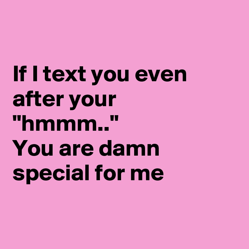 

If I text you even after your
"hmmm.."
You are damn special for me


