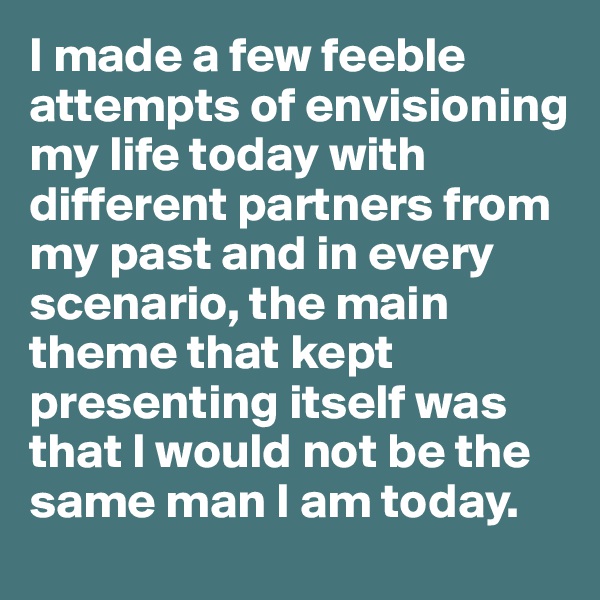 I made a few feeble attempts of envisioning my life today with different partners from my past and in every scenario, the main theme that kept presenting itself was that I would not be the same man I am today.