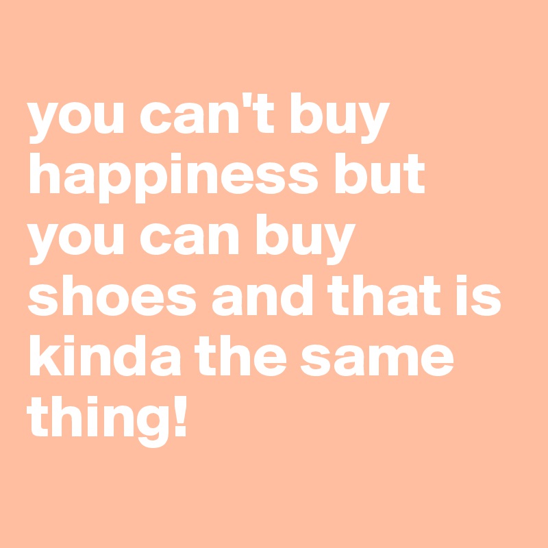 
you can't buy happiness but you can buy shoes and that is kinda the same thing! 
