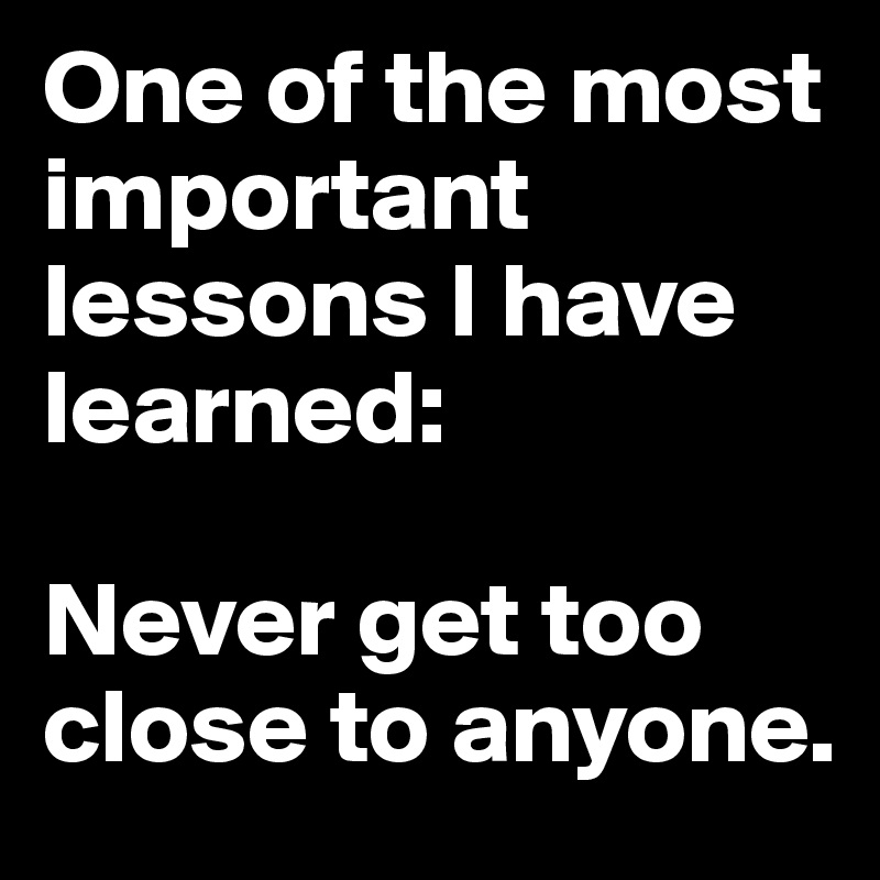 One of the most important lessons I have learned:

Never get too close to anyone.