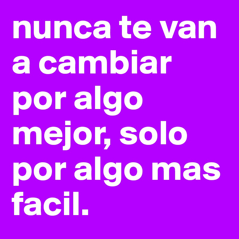 nunca te van a cambiar por algo mejor, solo por algo mas facil. 