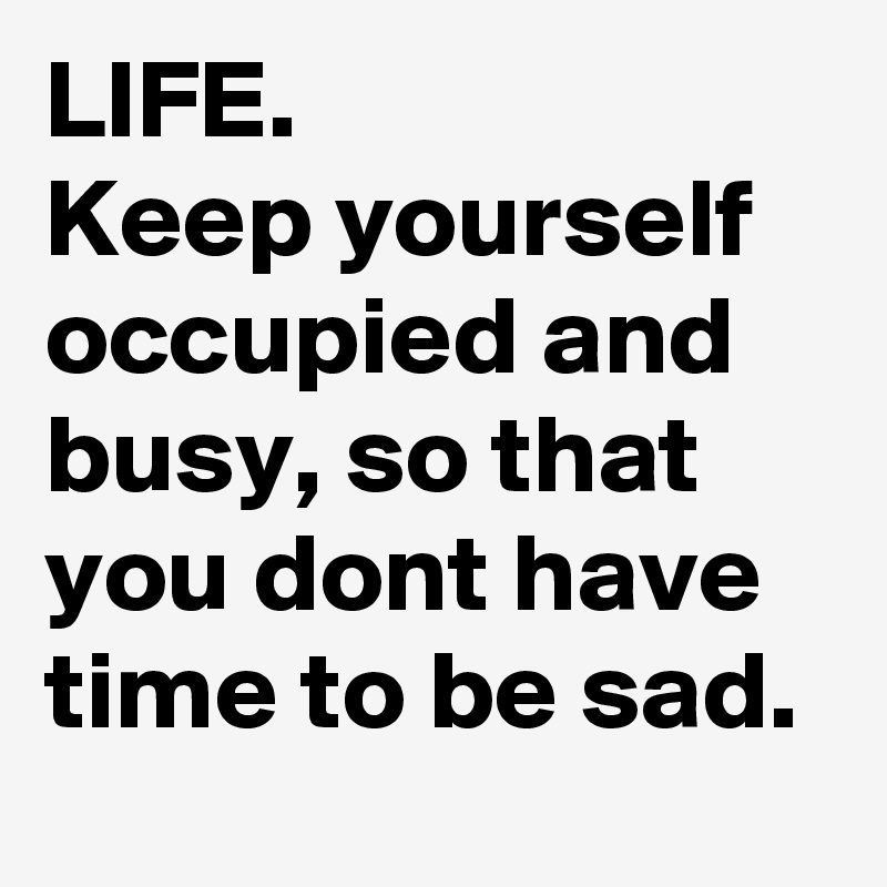 LIFE.
Keep yourself occupied and busy, so that you dont have time to be sad. 