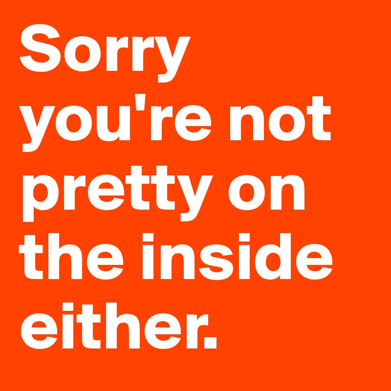 Sorry you're not pretty on the inside either.