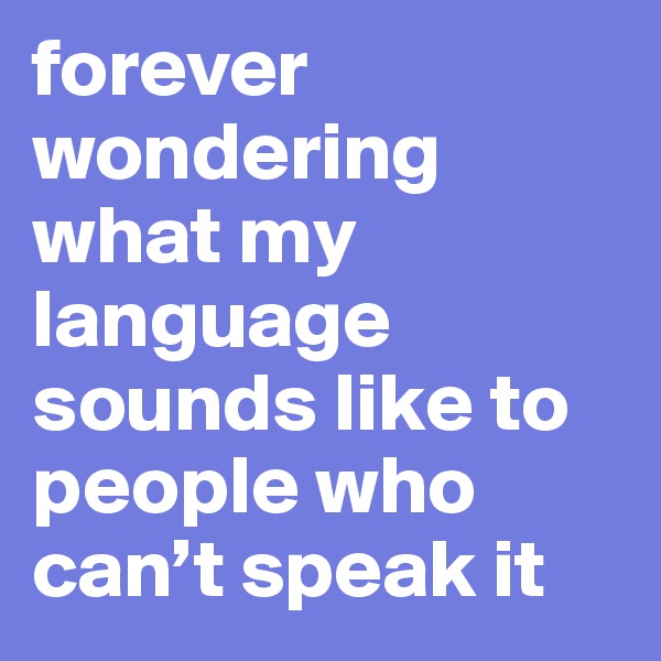 forever wondering what my language sounds like to people who can’t speak it