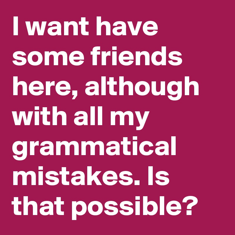 I want have some friends here, although with all my grammatical mistakes. Is that possible?