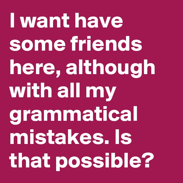 I want have some friends here, although with all my grammatical mistakes. Is that possible?