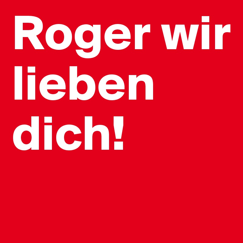 Roger wir lieben dich!
