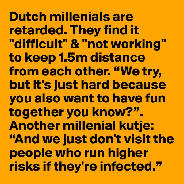 Dutch millenials are retarded. They find it "difficult" & "not working" to keep 1.5m distance from each other. “We try, but it's just hard because you also want to have fun together you know?”. Another millenial kutje: “And we just don't visit the people who run higher risks if they're infected.” 