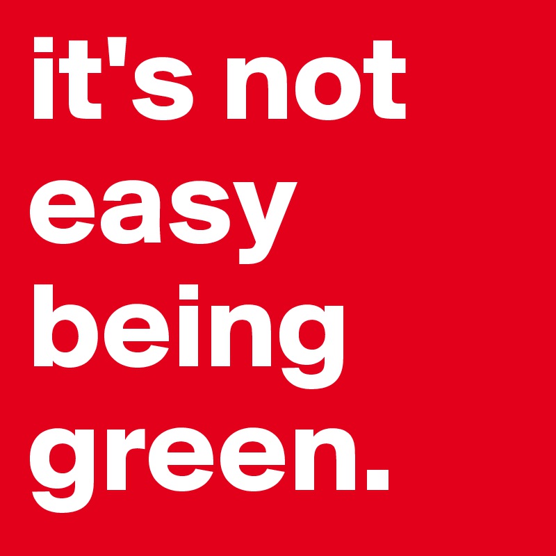 it's not easy being green.