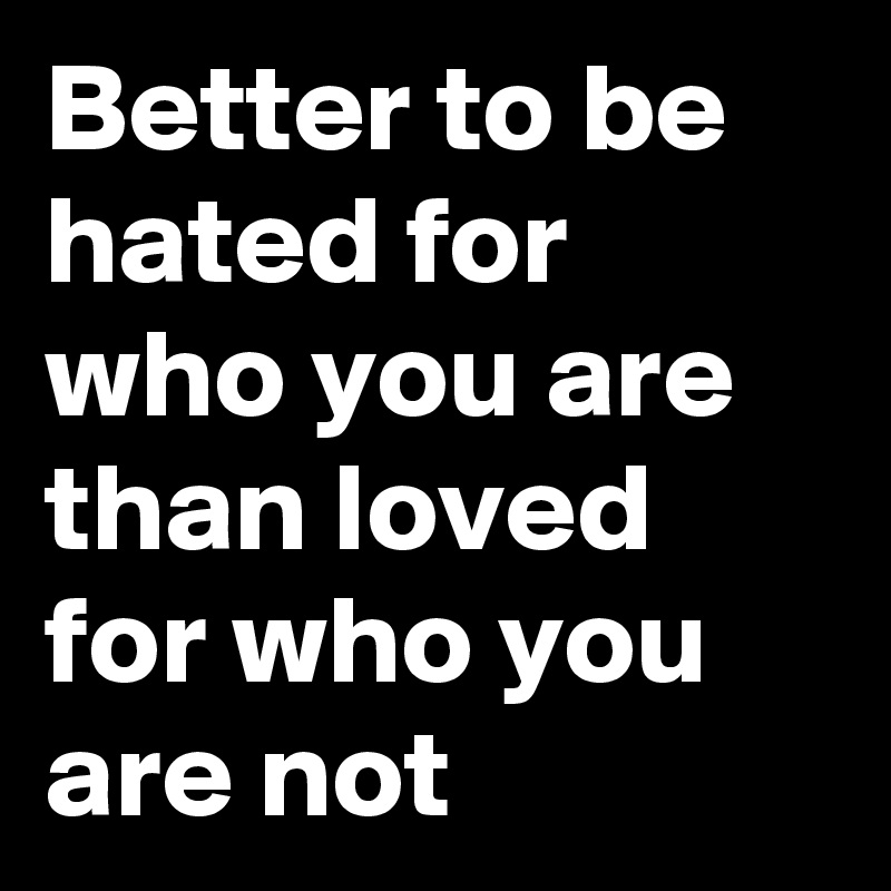 Better to be hated for who you are than loved for who you are not