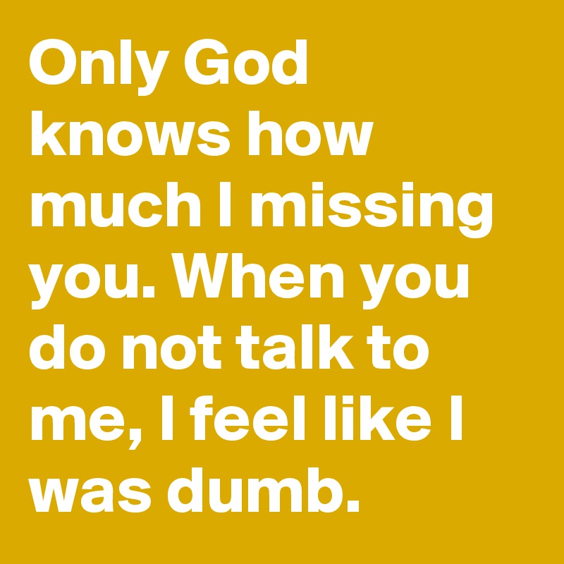 Only God knows how much I missing you. When you do not talk to me, I feel like I was dumb.