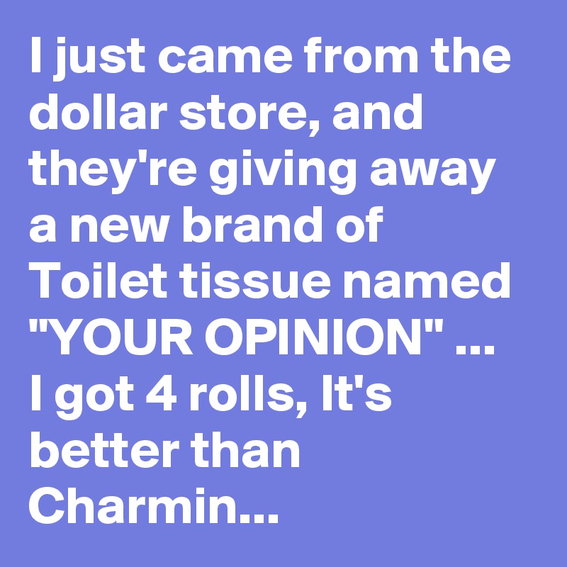 I just came from the dollar store, and they're giving away a new brand of Toilet tissue named "YOUR OPINION" ...
I got 4 rolls, It's better than Charmin...