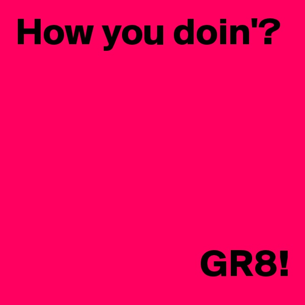 How you doin'?





                        GR8!