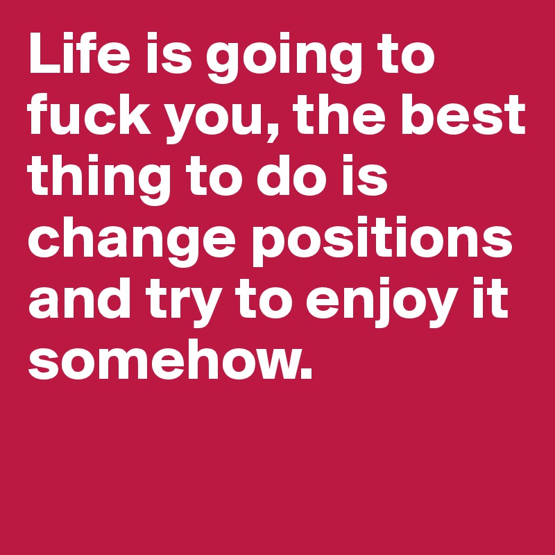 Life is going to fuck you, the best thing to do is change positions and try to enjoy it somehow.
