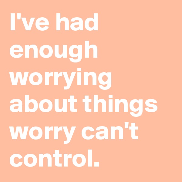 I've had enough worrying about things worry can't control.